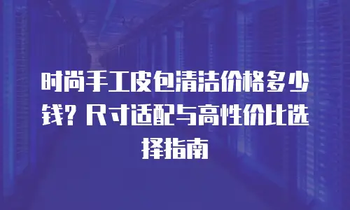 时尚手工皮包清洁价格多少钱？尺寸适配与高性价比选择指南