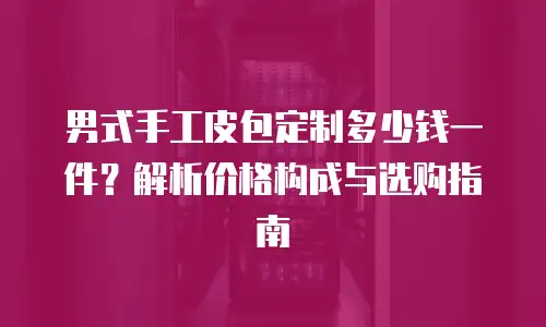 男式手工皮包定制多少钱一件？解析价格构成与选购指南