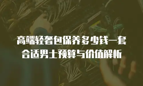 高端轻奢包保养多少钱一套 合适男士预算与价值解析