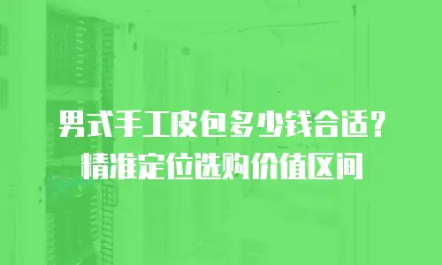 男式手工皮包多少钱合适？精准定位选购价值区间