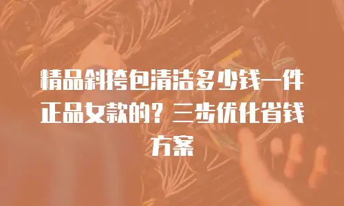 精品斜挎包清洁多少钱一件正品女款的？三步优化省钱方案