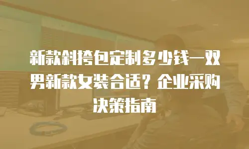 新款斜挎包定制多少钱一双男新款女装合适？企业采购决策指南