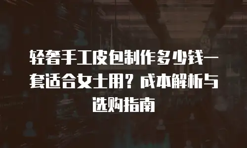 轻奢手工皮包制作多少钱一套适合女士用？成本解析与选购指南