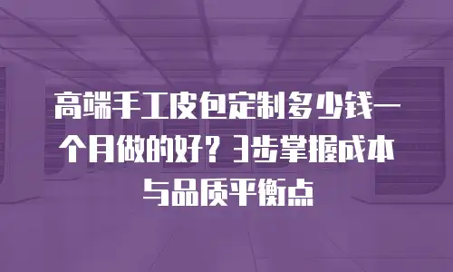高端手工皮包定制多少钱一个月做的好？3步掌握成本与品质平衡点