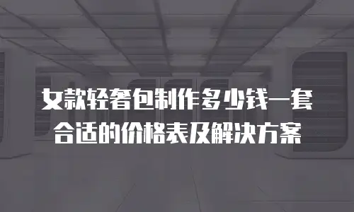 女款轻奢包制作多少钱一套合适的价格表及解决方案