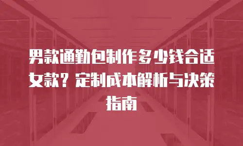 男款通勤包制作多少钱合适女款？定制成本解析与决策指南