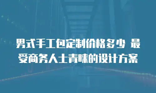 男式手工包定制价格多少 最受商务人士青睐的设计方案