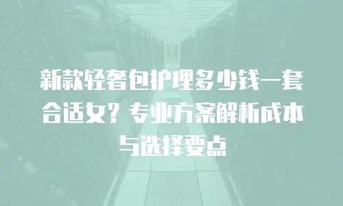 新款轻奢包护理多少钱一套合适女？专业方案解析成本与选择要点