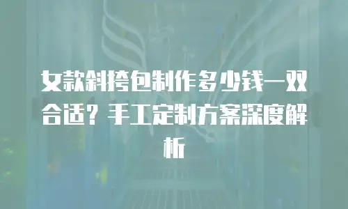 女款斜挎包制作多少钱一双合适？手工定制方案深度解析