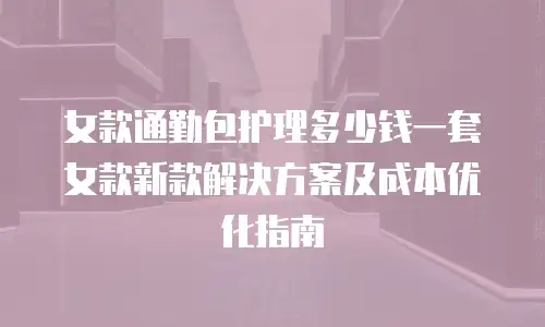 女款通勤包护理多少钱一套女款新款解决方案及成本优化指南