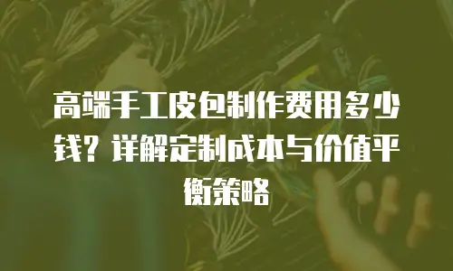 高端手工皮包制作费用多少钱？详解定制成本与价值平衡策略