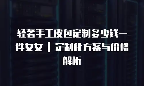 轻奢手工皮包定制多少钱一件女女 | 定制化方案与价格解析
