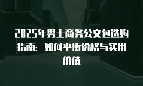 2025年男士商务公文包选购指南：如何平衡价格与实用价值