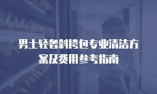男士轻奢斜挎包专业清洁方案及费用参考指南