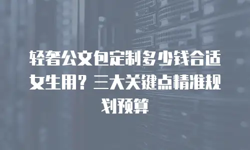 轻奢公文包定制多少钱合适女生用？三大关键点精准规划预算