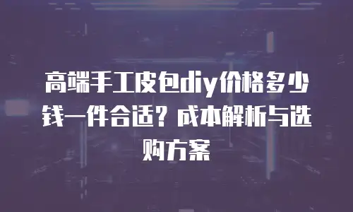 高端手工皮包diy价格多少钱一件合适？成本解析与选购方案