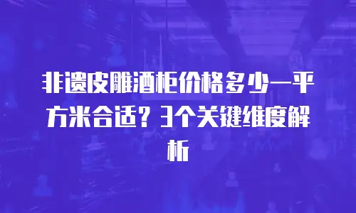非遗皮雕酒柜价格多少一平方米合适？3个关键维度解析