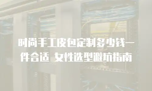 时尚手工皮包定制多少钱一件合适 女性选型避坑指南