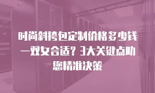 时尚斜挎包定制价格多少钱一双女合适？3大关键点助您精准决策
