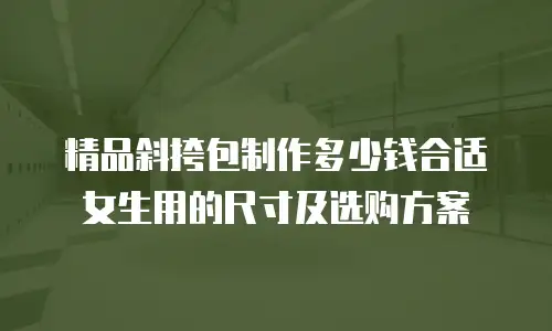 精品斜挎包制作多少钱合适女生用的尺寸及选购方案