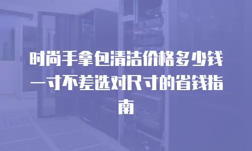 时尚手拿包清洁价格多少钱 一寸不差选对尺寸的省钱指南