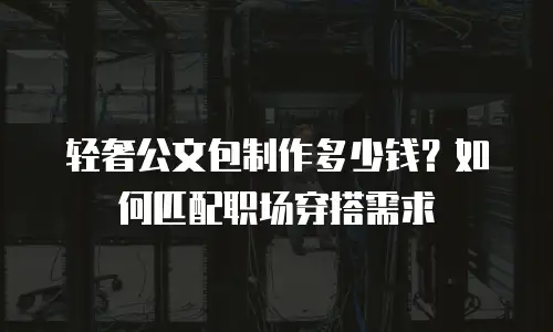 轻奢公文包制作多少钱？如何匹配职场穿搭需求