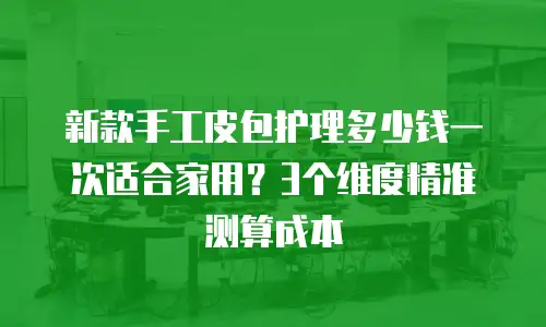 新款手工皮包护理多少钱一次适合家用？3个维度精准测算成本