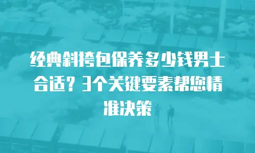 经典斜挎包保养多少钱男士合适？3个关键要素帮您精准决策