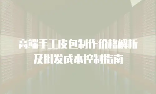 高端手工皮包制作价格解析及批发成本控制指南