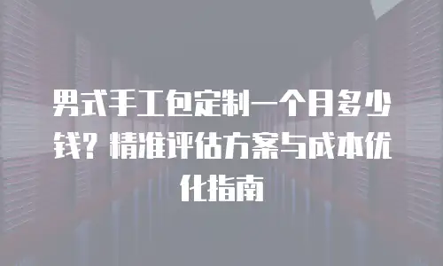 男式手工包定制一个月多少钱？精准评估方案与成本优化指南