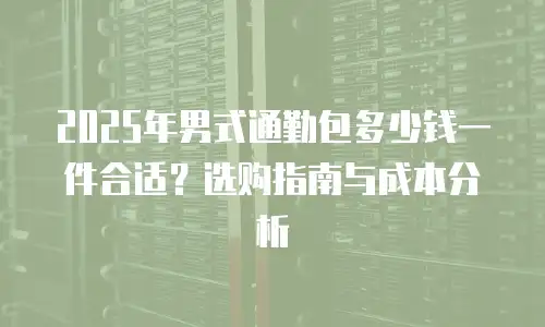 2025年男式通勤包多少钱一件合适？选购指南与成本分析