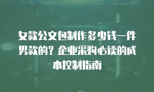 女款公文包制作多少钱一件男款的？企业采购必读的成本控制指南