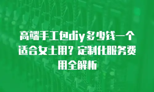 高端手工包diy多少钱一个适合女士用？定制化服务费用全解析