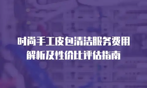 时尚手工皮包清洁服务费用解析及性价比评估指南