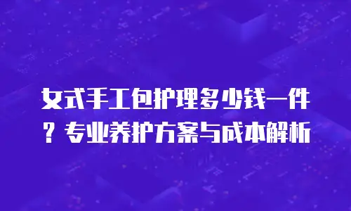 女式手工包护理多少钱一件？专业养护方案与成本解析