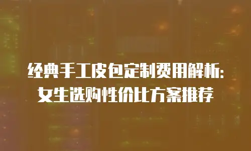 经典手工皮包定制费用解析：女生选购性价比方案推荐