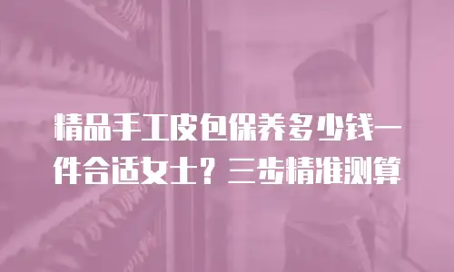 精品手工皮包保养多少钱一件合适女士？三步精准测算