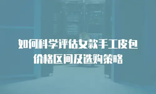 如何科学评估女款手工皮包价格区间及选购策略