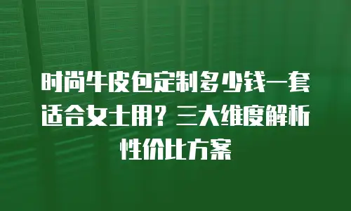 时尚牛皮包定制多少钱一套适合女士用？三大维度解析性价比方案