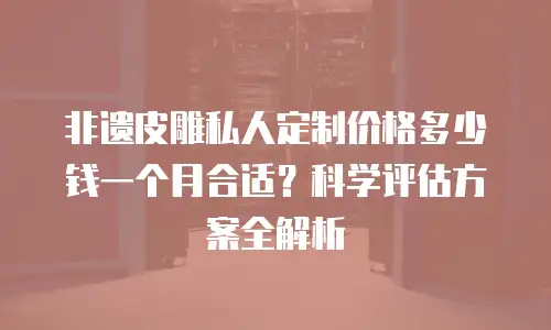 非遗皮雕私人定制价格多少钱一个月合适？科学评估方案全解析