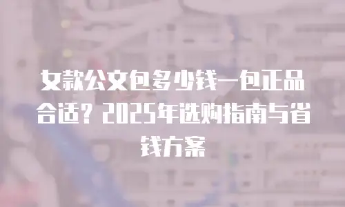 女款公文包多少钱一包正品合适？2025年选购指南与省钱方案