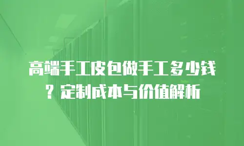 高端手工皮包做手工多少钱？定制成本与价值解析