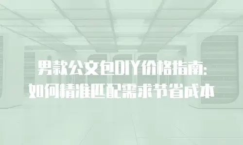 男款公文包DIY价格指南：如何精准匹配需求节省成本