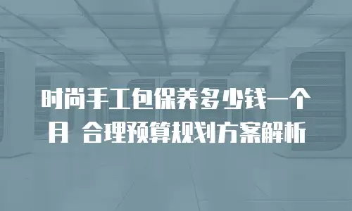 时尚手工包保养多少钱一个月 合理预算规划方案解析