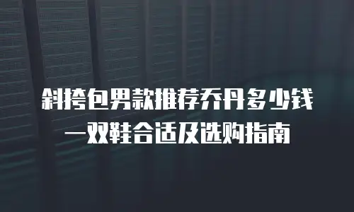 斜挎包男款推荐乔丹多少钱一双鞋合适及选购指南