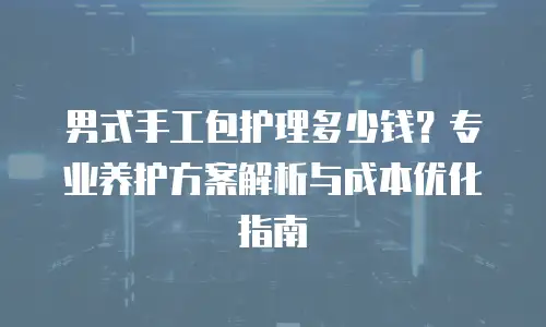 男式手工包护理多少钱？专业养护方案解析与成本优化指南