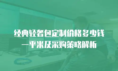经典轻奢包定制价格多少钱一平米及采购策略解析