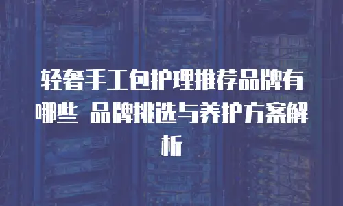 轻奢手工包护理推荐品牌有哪些 品牌挑选与养护方案解析