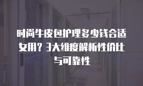 时尚牛皮包护理多少钱合适女用？3大维度解析性价比与可靠性