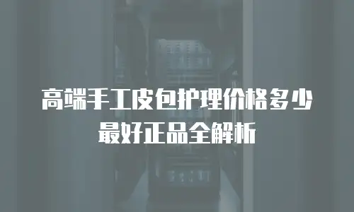 高端手工皮包护理价格多少最好正品全解析
